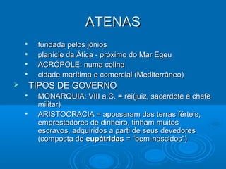 ATENAS
fundada pelos jônios
planície da Ática - próximo do Mar Egeu
ACRÓPOLE: numa colina
cidade marítima e comercial (Mediterrâneo)






TIPOS DE GOVERNO






MONARQUIA: VIII a.C. = rei(juiz, sacerdote e chefe
militar)
ARISTOCRACIA = apossaram das terras férteis,
emprestadores de dinheiro, tinham muitos
escravos, adquiridos a parti de seus devedores
(composta de eupátridas = “bem-nascidos”)

 