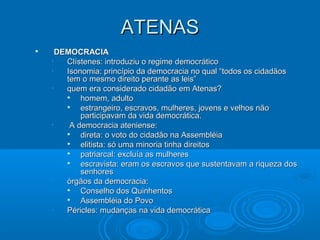 ATENAS


DEMOCRACIA
•
Clístenes: introduziu o regime democrático
•
Isonomia: princípio da democracia no qual “todos os cidadãos
tem o mesmo direito perante as leis”
•
quem era considerado cidadão em Atenas?

homem, adulto

estrangeiro, escravos, mulheres, jovens e velhos não
participavam da vida democrática.
•
A democracia ateniense:

direta: o voto do cidadão na Assembléia

elitista: só uma minoria tinha direitos

patriarcal: excluía as mulheres

escravista: eram os escravos que sustentavam a riqueza dos
senhores
•
órgãos da democracia:

Conselho dos Quinhentos

Assembléia do Povo
•
Péricles: mudanças na vida democrática

 