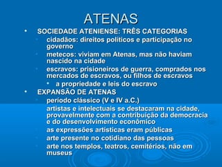 ATENAS




SOCIEDADE ATENIENSE: TRÊS CATEGORIAS
• cidadãos: direitos políticos e participação no
governo
• metecos: viviam em Atenas, mas não haviam
nascido na cidade
• escravos: prisioneiros de guerra, comprados nos
mercados de escravos, ou filhos de escravos

a propriedade e leis do escravo
EXPANSÃO DE ATENAS
• período clássico (V e IV a.C.)
• artistas e intelectuais se destacaram na cidade,
provavelmente com a contribuição da democracia
e do desenvolvimento econômico
• as expressões artísticas eram públicas
• arte presente no cotidiano das pessoas
• arte nos templos, teatros, cemitérios, não em
museus

 