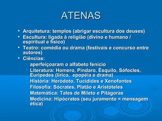 ATENAS







Arquitetura: templos (abrigar escultura dos deuses)
Escultura: ligada à religião (divino e humano /
espiritual e físico)
Teatro: comédia ou drama (festivais e concurso entre
autores)
Ciências:
• aperfeiçoaram o alfabeto fenício
• Literatura: Homero, Píndaro, Ésquilo, Sófocles,
Eurípedes (lírica, epopéia e drama)
• História: Heródoto, Tucídides e Xenofontes
• Filosofia: Sócrates, Platão e Aristóteles
• Matemática: Tales de Mileto e Pitágoras
• Medicina: Hipócrates (seu juramento = mensagem
ética)

 