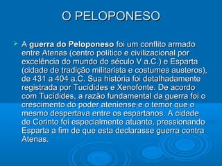 O PELOPONESO


A guerra do Peloponeso foi um conflito armado
entre Atenas (centro político e civilizacional por
excelência do mundo do século V a.C.) e Esparta
(cidade de tradição militarista e costumes austeros),
de 431 a 404 a.C. Sua história foi detalhadamente
registrada por Tucídides e Xenofonte. De acordo
com Tucídides, a razão fundamental da guerra foi o
crescimento do poder ateniense e o temor que o
mesmo despertava entre os espartanos. A cidade
de Corinto foi especialmente atuante, pressionando
Esparta a fim de que esta declarasse guerra contra
Atenas.

 