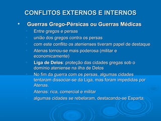 CONFLITOS EXTERNOS E INTERNOS


Guerras Grego-Pérsicas ou Guerras Médicas
•
•
•
•
•
•

•
•

Entre gregos e persas
união dos gregos contra os persas
com este conflito os atenienses tiveram papel de destaque
Atenas tornou-se mais poderosa (militar e
economicamente)
Liga de Delos: proteção das cidades gregas sob o
domínio ateniense na ilha de Delos
No fim da guerra com os persas, algumas cidades
tentaram dissociar-se da Liga, mas foram impedidas por
Atenas.
Atenas: rica, comercial e militar
algumas cidades se rebelaram, destacando-se Esparta.

 