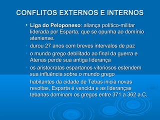 CONFLITOS EXTERNOS E INTERNOS
• Liga do Peloponeso: aliança político-militar
liderada por Esparta, que se opunha ao domínio
ateniense.
• durou 27 anos com breves intervalos de paz
• o mundo grego debilitado ao final da guerra e
Atenas perde sua antiga liderança
• os aristocratas espartanos vitoriosos estendem
sua influência sobre o mundo grego
• habitantes da cidade de Tebas inicia novas
revoltas, Esparta é vencida e as lideranças
tebanas dominam os gregos entre 371 a 362 a.C.

 