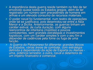 





A importância desta guerra reside também no fato de ter
envolvido quase todos os Estados gregos, além de ter
registrado um número sem precedentes de homens em
armas e um elevado consumo de recursos materiais.
O poder naval foi fundamental, num teatro de operações
onde tal se justificava, pois desenrolou-se entre a Ásia
Menor e a Sicília. Anteriormente, as guerras tinham um
caráter estival, de curta duração, com alguns
reencontros de infantaria (hoplitas) e poucos
combatentes, sem grandes estratégias e investimentos
logísticos, com um caráter simples e com o seu fim a
depender de cadências pela fome ou fuga de uma
facção.
A Guerra do Peloponeso foi diferente: grandes blocos
de Estados, várias áreas de combate, com estratégia
definida e dependendo da ação de Esparta ou Atenas uma, potência terrestre; a outra, naval e detentora de
um império financeiro e comercial.

 