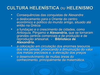 CULTURA HELENÍSTICA ou HELENISMO









Consequências das conquistas de Alexandre
o deslocamento para o Oriente do centro
econômico e político do mundo antigo, situado até
então na Grécia
a fundaçao e o crescimento de cidades, como
Antioquia, Pérgamo e Alexandria, que se tornaram
grandes centros comerciais e de produção e de
reprodução artesanal. - Biblioteca de
Alexandria.
a colocação em circulação dos enormes tesouros
dos reis persas, provocando a dimuinuição do valor
dos metais preciosos e, a elevação dos preços
o desenvolvimento de muitas áreas do
conhecimento, principalmente da matemática.

 