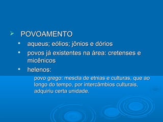

POVOAMENTO





aqueus; eólios; jônios e dórios
povos já existentes na área: cretenses e
micênicos
helenos:
•

povo grego: mescla de etnias e culturas, que ao
longo do tempo, por intercâmbios culturais,
adquiriu certa unidade.

 