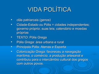 VIDA POLÍTICA








clãs patriarcais (genos)
Cidade-Estado ou Pólis = cidades independentes;
governo próprio; suas leis; calendário e moedas
próprias
TEXTO: Pólis Grega
Pólis Grega: área urbana e rural
Principais Pólis: Atenas e Esparta
Colonização Grega: favoreceu a navegação
marítima, o comércio, a produção artesanal e
contribuiu para o intercâmbio cultural dos gregos
com outros povos.

 