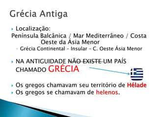  Localização:
Península Balcânica / Mar Mediterrâneo / Costa
Oeste da Ásia Menor
◦ Grécia Continental – Insular – C. Oeste Ásia Menor
 NA ANTIGUIDADE NÃO EXISTE UM PAÍS
CHAMADO GRÉCIA
 Os gregos chamavam seu território de Hélade
 Os gregos se chamavam de helenos.
 