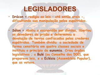LEGISLADORES
• Drácon = redigiu as leis – até então orais -,
dificultando sua manipulação pelos eupátridas.
• Sólon = Aboliu a escravidão por dívidas, libertou
os devedores da prisão e determinou a
devolução de terras confiscadas pelos credores
eupátridas. Também dividiu a sociedade de
forma censitária em quatro classes sociais e
instituiu o princípio da eunomia. Criou órgãos
legislativos ; a Bulé (ou Conselho dos 500), que
preparava leis, e a Eclésia (Assembléia Popular),
que as votava.
 
