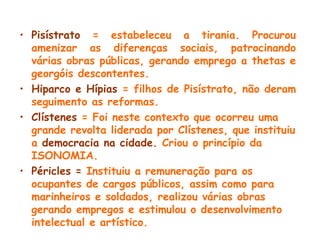 • Pisístrato = estabeleceu a tirania. Procurou
amenizar as diferenças sociais, patrocinando
várias obras públicas, gerando emprego a thetas e
georgóis descontentes.
• Hiparco e Hípias = filhos de Pisístrato, não deram
seguimento as reformas.
• Clístenes = Foi neste contexto que ocorreu uma
grande revolta liderada por Clístenes, que instituiu
a democracia na cidade. Criou o princípio da
ISONOMIA.
• Péricles = Instituiu a remuneração para os
ocupantes de cargos públicos, assim como para
marinheiros e soldados, realizou várias obras
gerando empregos e estimulou o desenvolvimento
intelectual e artístico.
 