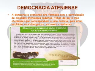 DEMOCRACIA ATENIENSE
• A democracia ateniense era formada com a participação
de cidadãos atenienses (adultos, filhos de pai e mãe
ateniense) que correspondiam a uma minoria, pois eram
excluídos os estrangeiros, escravos e mulheres
 