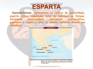 ESPARTA
Características: representou os valores de austeridade,
espírito cívico, submissão total do indivíduo ao Estado.
Sociedade conservadora, patriarcal, aristocrática,
guerreira e eugênica (não se admite defeitos físicos nos
cidadãos)
 