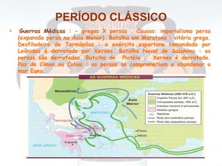 PERÍODO CLÁSSICO
• Guerras Médicas : - gregos X persas . Causas: imperialismo persa
(expansão persa na Ásia Menor). Batalha em Maratona : vitória grega.
Desfiladeiro de Termópilas : o exército espartano comandado por
Leônidas é derrotado por Xerxes. Batalha Naval de Salamina : os
persas são derrotados. Batalha de Platéia : Xerxes é derrotado.
Paz de Címon ou Calias : os persas se comprometiam a abandonar o
mar Egeu.
 