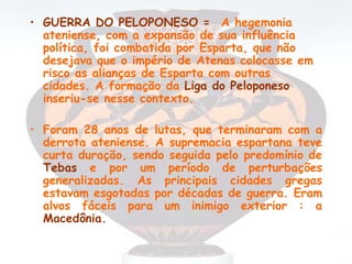 • GUERRA DO PELOPONESO = A hegemonia
ateniense, com a expansão de sua influência
política, foi combatida por Esparta, que não
desejava que o império de Atenas colocasse em
risco as alianças de Esparta com outras
cidades. A formação da Liga do Peloponeso
inseriu-se nesse contexto.
• Foram 28 anos de lutas, que terminaram com a
derrota ateniense. A supremacia espartana teve
curta duração, sendo seguida pelo predomínio de
Tebas e por um período de perturbações
generalizadas. As principais cidades gregas
estavam esgotadas por décadas de guerra. Eram
alvos fáceis para um inimigo exterior : a
Macedônia.
 