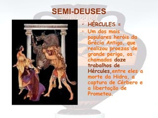 SEMI-DEUSES
• HÉRCULES =
• Um dos mais
populares heróis da
Grécia Antiga, que
realizou proezas de
grande perigo, os
chamados doze
trabalhos de
Hércules,entre eles a
morte da Hidra, a
captura de Cérbero e
a libertação de
Prometeu.
 