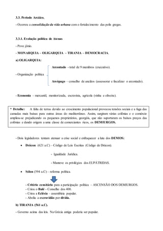 3.3. Período Arcáico.
- Ocorreu a consolidação da vida urbana com o fortalecimento das polis gregas.
3.3.1. Evolução política de Atenas
- Povo jônio.
- MONARQUIA – OLIGARQUIA – TIRANIA – DEMOCRACIA.
a) OLIGARQUIA:
Arcontado - total de 9 membros (executivo).
- Organização política
Areópago – conselho de anciãos (assessorar e fiscalizar o arcontado).
- Economia – mercantil, monitorizada, escravista, agrícola (vinha e oliveira).
- Disputas políticas entre DEMOS (demiurgos, georgóis, thetas) X EUPÁTRIDAS.
- Dois legisladores tentam atenuar a crise social e enfraquecer a luta dos DEMOS:
 Drácon (621 a.C) – Código de Leis Escritas (Código de Drácon).
- Igualdade Jurídica.
- Manteve os privilégios dos EUPÁTRIDAS.
 Sólon (594 a.C) – reforma política.
- Critério censitário para a participação política – ASCENSÃO DOS DEMIURGOS.
- Criou o Bulé - Conselho dos 400.
- Criou a Eclésia – assembleia popular.
- Aboliu a escravidão por dívida.
b) TIRANIA (561 a.C).
- Governo acima das leis. Na Grécia antiga poderia ser popular.
* Detalhe: A falta de terras devido ao crescimento populacional provocou tensões sociais e a fuga das
camadas mais baixas para outras áreas do mediterrâneo. Assim, surgiram várias colônias e o comércio
ampliou-se prejudicando os pequenos proprietários, georgóis, que não suportaram os baixos preços das
colônias e dando origem a uma classe de comerciantes ricos, os DEMIURGOS.
 
