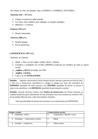 - Em Atenas foi fruto das disputas entre os DEMOS e a NOBREZA EUPÁTRIDA.
- Pisístrato (561 – 527 a.C).
 Chegou ao poder por golpe popular.
 Fez várias obras públicas para empregar as camadas populares.
 Dinamizou o comércio
- Iságoras (510 a.C).
 Reação aristocrática.
- Clístenes (508 a.C).
 Reação popular.
 Pai da democracia.
c) DEMOCRACIA (507 a.C).
- Reformas de Clístenes:
 Divide a Ática em três regiões (cidade, litoral e interior).
 Classificou a população em 10 tribos (DEMOS) compostas por membros de todas as classes
sociais.
 Ampliou o BULÉ (Conselho dos 500).
 Ampliou a Eclésia.
 Criou a lei do OSTRACISMO.
Grupos sociais: Características gerais:
 Eupátridas - nobres  Voltada para a filosofia e artes.
 Demiurgos – comerciantes, artesão.  Elitista.
 Georgóis – camponeses.  Talassocrática.
Detalhe: Segundo a historiadora Patrícia Ramos Braick, durante o governo de Péricles (461
a 429 a.C.), a democracia consolidou-se e atingiu se apogeu por meio dos princípios da
ISONOMIA, igualdade de todos perante a lei; ISEGORIA, igualdade de direito ao acesso à
palavra na assembleia; e da ISOCRACIA, igualdade de participação no poder.
Detalhe: Contudo devemos lembrar dos limites da democracia em Atenas. Somente os
cidadãos poderiam gozar plenamente de tais princípios, mas estes totalizavam somente 10%
da sociedade, filhos de pais e mães descendentes de jônios.
Outra peculiaridade da democracia ateniense era a manutenção da ESCRAVIDÃO.
 