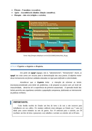  Éforato – 5 membros (executivo).
 Apela – Assembleia de cidadãos (função consultiva).
 Diarquia – dois reis (religião e exército).
Fonte: http://images.slideplayer.com.br/3/1226802/slides/slide_36.jpg
DETALHE: Crypteia ou krypteia ou Krupteia.
Era parte do agogê (agoge), isto é, “adestramento”, “treinamento”. Assim, o
agogê era visto como um recurso para a domesticação dos seus jovens. O objetivo maior
desse treinamento era formar soldados educados no rigor para defender a colectividade.
Acredita-se que a Crypteia tinha a intenção de eliminar as helots
(escravos),considerado uma fonte de problemas, e de preparar os jovens com um teste de
masculinidade, deixá-los ter a experiência do primeiro assassinato. A opressão brutal das
helots permitiu aos espartanos controlar a população camponesa, dedicando-se inteiramente
às práticas militares.
IMPORTANTE:
Cada família recebia do Estado um lote de terra e de seis a oito escravos para
trabalharem em seu cultivo. Os meninos saldáveis eram entregues ao Estado aos 7 anos de
idade para serem treinados na arte da guerra. Aos 18 entravam para o exército, aos 30
recebiam um lote de terra e passavam a ser cidadãos e serviam ao exército até os 60 anos.
 