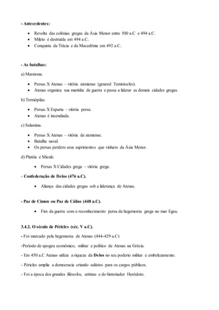 - Antecedentes:
 Revolta das colônias gregas da Ásia Menor entre 500 a.C e 494 a.C.
 Mileto é destruída em 494 a.C.
 Conquista da Trácia e da Macedônia em 492 a.C.
- As batalhas:
a) Maratona.
 Persas X Atenas – vitória ateniense (general Temístocles).
 Atenas organiza sua marinha de guerra e passa a liderar as demais cidades gregas.
b) Termópilas.
 Persas X Esparta – vitória persa.
 Atenas é incendiada.
c) Salamina.
 Persas X Atenas – vitória de ateniense.
 Batalha naval.
 Os persas perdem seus suprimentos que vinham da Ásia Menor.
d) Platéia e Micale.
 Persas X Cidades grega – vitória grega.
- Confederação de Delos (476 a.C).
 Aliança das cidades gregas sob a liderança de Atenas.
- Paz de Címon ou Paz de Cálias (448 a.C).
 Fim da guerra com o reconhecimento persa da hegemonia grega no mar Egeu.
3.4.2. O século de Péricles (séc. V a.C).
- Foi marcado pela hegemonia de Atenas (444-429 a.C)
-Período de apogeu econômico, militar e político de Atenas na Grécia.
- Em 450 a.C Atenas utiliza a riqueza da Delos no seu poderio militar e embelezamento.
- Péricles amplia a democracia criando salários para os cargos públicos.
- Foi a época dos grandes filósofos, artistas e do historiador Heródoto.
 