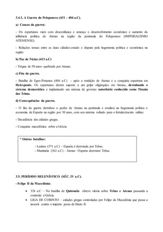 3.4.3. A Guerra do Peloponeso (431 – 404 a.C).
a) Causas da guerra:
- Os espartanos viam com desconfiança e ameaça o desenvolvimento econômico e aumento da
influência política de Atenas na região da península do Peloponeso (IMPERIALISMO
ATENIENSE).
- Relações tensas entre as duas cidades-estado e disputa pela hegemonia política e econômica na
região.
b) Paz de Nícias (413 a.C)
- Trégua de 50 anos- quebrada por Atenas.
c) Fim da guerra.
- Batalha de Egos-Potamos (404 a.C) - após a rendição de Atenas e a conquista espartana em
Helesponto. Os espartanos deram suporte a um golpe oligárquico em Atenas, derrubando o
sistema democrático e implantando um sistema de governo autoritário conhecido como Tirania
dos Trinta.
d) Consequências da guerra.
- O fim da guerra derrubou o poder de Atenas na península e resultou na hegemonia política e
economia de Esparta na região por 30 anos, com seu sistema voltado para o fortalecimento militar.
- Decadência das cidades gregas.
- Conquista macedônica sobre a Grécia.
3.5. PERÍODO HELENÍSTICO (SÉC. IV a.C).
- Felipe II da Macedônia:
 338 a.C – Na batalha de Quironéia obteve vitória sobre Tebas e Atenas passando a
controlar a Grécia.
 LIGA DE CORINTO – cidades gregas controladas por Felipe da Macedônia que passa a
investir contra o império persa de Dario II.
* Outras batalhas:
- Leutras (371 a.C) - Esparta é derrotada por Tebas.
- Mantinéia (362 a.C) – Atenas +Esparta derrotam Tebas.
 