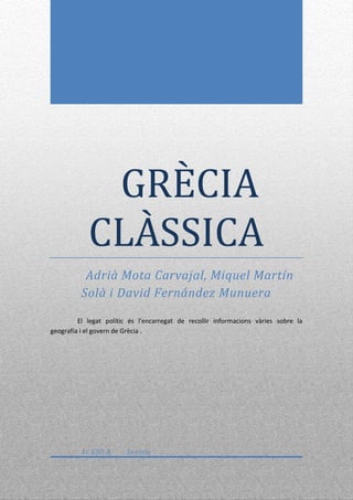 GRÈCIA
            CLÀSSICA
           Adrià Mota Carvajal, Miquel Martín
          Solà i David Fernández Munuera

         El legat polític és l'encarregat de recollir informacions vàries sobre la
geografia i el govern de Grècia .




          1r ESO A      Socials
 