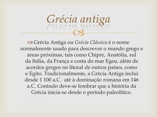 
 Grécia Antiga ou Grécia Clássica é o nome
normalmente usado para descrever o mundo grego e
áreas próximas, tais como Chipre, Anatólia, sul
da Itália, da França e costa do mar Egeu, além de
acordos gregos no litoral de outros países, como
o Egito. Tradicionalmente, a Grécia Antiga inclui
desde 1 100 a.C. até à dominação romana em 146
a.C. Contudo deve-se lembrar que a história da
Grécia inicia-se desde o período paleolítico.
 