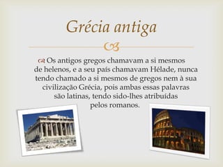 
 Os antigos gregos chamavam a si mesmos
de helenos, e a seu país chamavam Hélade, nunca
tendo chamado a si mesmos de gregos nem à sua
civilização Grécia, pois ambas essas palavras
são latinas, tendo sido-lhes atribuídas
pelos romanos.
Grécia antiga
 