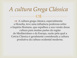 
 A cultura grega clássica, especialmente
a filosofia, teve uma influência poderosa sobre
o Império Romano, que espalhou a sua versão dessa
cultura para muitas partes da região
do Mediterrâneo e da Europa, razão pela qual a
Grécia Clássica é geralmente considerada a cultura
produtiva da cultura ocidental moderna.
A cultura Grega Clássica
 
