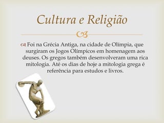
 Foi na Grécia Antiga, na cidade de Olímpia, que
surgiram os Jogos Olímpicos em homenagem aos
deuses. Os gregos também desenvolveram uma rica
mitologia. Até os dias de hoje a mitologia grega é
referência para estudos e livros.
Cultura e Religião
 
