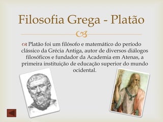 
 Platão foi um filósofo e matemático do período
clássico da Grécia Antiga, autor de diversos diálogos
filosóficos e fundador da Academia em Atenas, a
primeira instituição de educação superior do mundo
ocidental.
Filosofia Grega - Platão
 