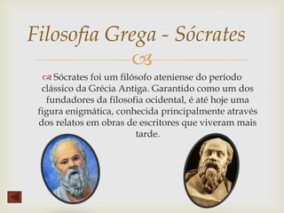 
 Sócrates foi um filósofo ateniense do período
clássico da Grécia Antiga. Garantido como um dos
fundadores da filosofia ocidental, é até hoje uma
figura enigmática, conhecida principalmente através
dos relatos em obras de escritores que viveram mais
tarde.
Filosofia Grega - Sócrates
 