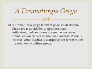 
 A dramaturgia grega também pode ser destacada.
Quase todas as cidades gregas possuíam
anfiteatros, onde os atores apresentavam peças
dramáticas ou comédias, usando máscaras. Poesia, a
história , artes plásticas e a arquitectura foram muito
importantes na cultura grega.
A Dramaturgia Grega
 