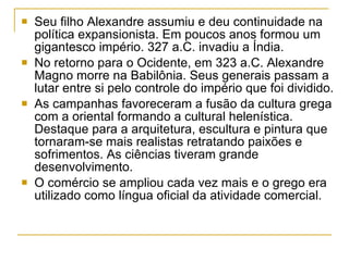 Seu filho Alexandre assumiu e deu continuidade na política expansionista. Em poucos anos formou um gigantesco império. 327 a.C. invadiu a Índia. No retorno para o Ocidente, em 323 a.C. Alexandre Magno morre na Babilônia. Seus generais passam a lutar entre si pelo controle do império que foi dividido. As campanhas favoreceram a fusão da cultura grega com a oriental formando a cultural helenística. Destaque para a arquitetura, escultura e pintura que tornaram-se mais realistas retratando paixões e sofrimentos. As ciências tiveram grande desenvolvimento. O comércio se ampliou cada vez mais e o grego era utilizado como língua oficial da atividade comercial. 
