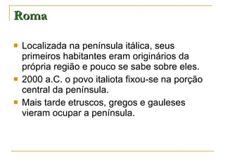 Roma Localizada na península itálica, seus primeiros habitantes eram originários da própria região e pouco se sabe sobre eles. 2000 a.C. o povo italiota fixou-se na porção central da península. Mais tarde etruscos, gregos e gauleses vieram ocupar a península. 