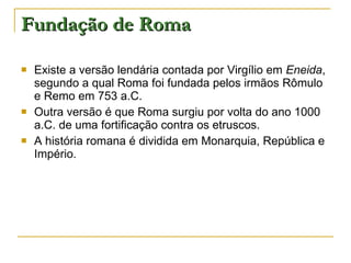 Fundação de Roma Existe a versão lendária contada por Virgílio em  Eneida , segundo a qual Roma foi fundada pelos irmãos Rômulo e Remo em 753 a.C. Outra versão é que Roma surgiu por volta do ano 1000 a.C. de uma fortificação contra os etruscos. A história romana é dividida em Monarquia, República e Império. 