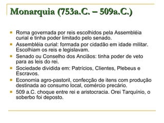 Monarquia (753a.C. – 509a.C.) Roma governada por reis escolhidos pela Assembléia curial e tinha poder limitado pelo senado. Assembléia curial: formada por cidadão em idade militar. Escolhiam os reis e legislavam. Senado ou Conselho dos Anciãos: tinha poder de veto para as leis do rei. Sociedade dividida em: Patrícios, Clientes, Plebeus e Escravos. Economia agro-pastoril, confecção de itens com produção destinada ao consumo local, comércio precário. 509 a.C. choque entre rei e aristocracia. Orei Tarquínio, o soberbo foi deposto. 