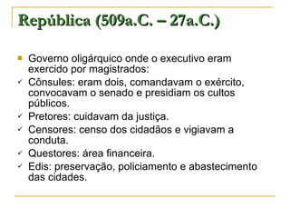 República (509a.C. – 27a.C.) Governo oligárquico onde o executivo eram exercido por magistrados: Cônsules: eram dois, comandavam o exército, convocavam o senado e presidiam os cultos públicos. Pretores: cuidavam da justiça. Censores: censo dos cidadãos e vigiavam a conduta. Questores: área financeira. Edis: preservação, policiamento e abastecimento das cidades. 