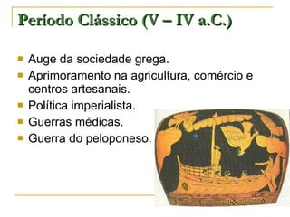 Período Clássico (V – IV a.C.) Auge da sociedade grega. Aprimoramento na agricultura, comércio e centros artesanais. Política imperialista. Guerras médicas. Guerra do peloponeso. 