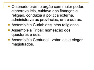 O senado eram o órgão com maior poder, elaborava leis, cuidava das finanças e religião, conduzia a política externa, administrava as províncias, entre outras. Assembléia Curial: assuntos religiosos. Assembléia Tribal: nomeação dos questores e edis. Assembléia Centurial:  votar leis e eleger magistrados. 