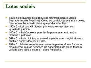 Lutas sociais Teve inicio quando os plebeus se retiraram para o Monte Sagrado (monte Aventino). Como os patrícios precisavam deles, foi criado o Tribuno da plebe que podia vetar leis. 450a.C – Lei das XII tábuas: primeiras leis escritas, com igualdade jurídica. 445a.C. – Lei Canuléia: permissão para casamento entre plebeus e patrícios. 367a.C. – Leis Licínias: acesso dos plebeus às magistraturas e aboliu a escravidão por dívidas. 287a.C. plebeus se retiram novamente para o Monte Sagrado, eles querem que as decisões da Assembléia da plebe fossem válidas para todo o estado – era o Plebiscito. 