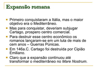Expansão romana Primeiro conquistaram a Itália, mas o maior objetivo era o Mediterrâneo. Mas para conquistar, deveriam subjugar Cartago, prospero centro comercial. Para destruir esse centro econômico os romanos lançaram-se em um luta de mais de cem anos – Guerras Púnicas. Em 146a.C. Cartago foi destruída por Cipião Emiliano. Claro que a expansão continuou até transformar o mediterrâneo no  Mare Nostrum . 
