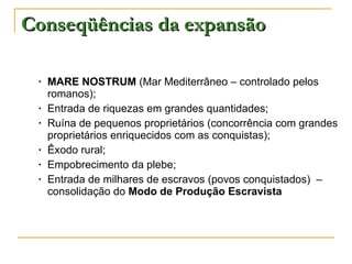 Conseqüências da expansão MARE NOSTRUM  (Mar Mediterrâneo – controlado pelos romanos); Entrada de riquezas em grandes quantidades; Ruína de pequenos proprietários (concorrência com grandes proprietários enriquecidos com as conquistas); Êxodo rural; Empobrecimento da plebe; Entrada de milhares de escravos (povos conquistados)  – consolidação do  Modo de Produção Escravista 