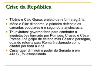 Crise da República Tibério e Caio Graco: projeto de reforma agrária. Mário e Sila: ditadores, o primeiro defendia as camadas populares e o segundo a aristocracia. Triunviratos: governo forte para combater a inquietações formado por Pompeu, Crasso e César. Pompeu dá golpe de estado mas César o persegue, quando retorna para Roma é aclamado como ditador por toda a vida. César quer diminuir o poder do Senado e em 44a.C., foi assassinado. 