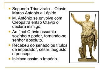 Segundo Triunvirato – Otávio, Marco Antonio e Lépido. M. Antônio se envolve com Cleópatra então Otávio o declara inimigo. Ao final Otávio assumiu sozinho o poder, tornando-se senhor absoluto. Recebeu do senado os títulos de imperador, césar, augusto e princeps. Iniciava assim o Império. 