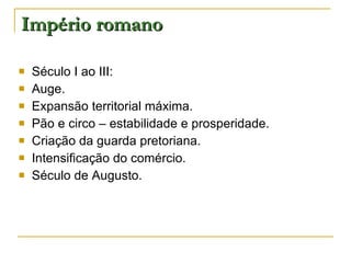 Império romano Século I ao III: Auge. Expansão territorial máxima. Pão e circo – estabilidade e prosperidade. Criação da guarda pretoriana. Intensificação do comércio. Século de Augusto. 