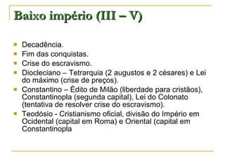 Baixo império (III – V) Decadência. Fim das conquistas. Crise do escravismo. Diocleciano – Tetrarquia (2 augustos e 2 césares) e Lei do máximo (crise de preços). Constantino – Édito de Milão (liberdade para cristãos), Constantinopla (segunda capital), Lei do Colonato (tentativa de resolver crise do escravismo). Teodósio - Cristianismo oficial, divisão do Império em Ocidental (capital em Roma) e Oriental (capital em Constantinopla 