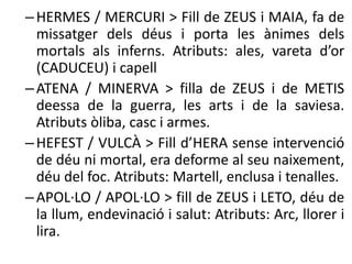 – HERMES / MERCURI > Fill de ZEUS i MAIA, fa de 
missatger dels déus i porta les ànimes dels 
mortals als inferns. Atributs: ales, vareta d’or 
(CADUCEU) i capell 
– ATENA / MINERVA > filla de ZEUS i de METIS 
deessa de la guerra, les arts i de la saviesa. 
Atributs òliba, casc i armes. 
– HEFEST / VULCÀ > Fill d’HERA sense intervenció 
de déu ni mortal, era deforme al seu naixement, 
déu del foc. Atributs: Martell, enclusa i tenalles. 
– APOL·LO / APOL·LO > fill de ZEUS i LETO, déu de 
la llum, endevinació i salut: Atributs: Arc, llorer i 
lira. 
 