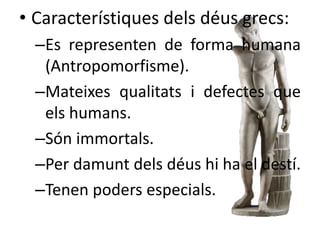 • Característiques dels déus grecs: 
–Es representen de forma humana 
(Antropomorfisme). 
–Mateixes qualitats i defectes que 
els humans. 
–Són immortals. 
–Per damunt dels déus hi ha el destí. 
–Tenen poders especials. 
 