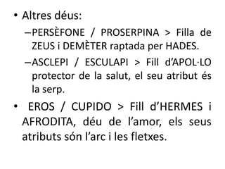 • Altres déus: 
–PERSÈFONE / PROSERPINA > Filla de 
ZEUS i DEMÈTER raptada per HADES. 
–ASCLEPI / ESCULAPI > Fill d’APOL·LO 
protector de la salut, el seu atribut és 
la serp. 
• EROS / CUPIDO > Fill d’HERMES i 
AFRODITA, déu de l’amor, els seus 
atributs són l’arc i les fletxes. 
 