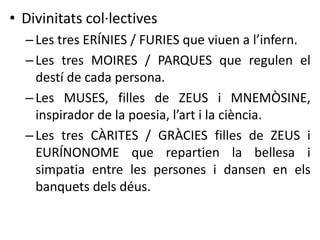 • Divinitats col·lectives 
– Les tres ERÍNIES / FURIES que viuen a l’infern. 
– Les tres MOIRES / PARQUES que regulen el 
destí de cada persona. 
– Les MUSES, filles de ZEUS i MNEMÒSINE, 
inspirador de la poesia, l’art i la ciència. 
– Les tres CÀRITES / GRÀCIES filles de ZEUS i 
EURÍNONOME que repartien la bellesa i 
simpatia entre les persones i dansen en els 
banquets dels déus. 
 